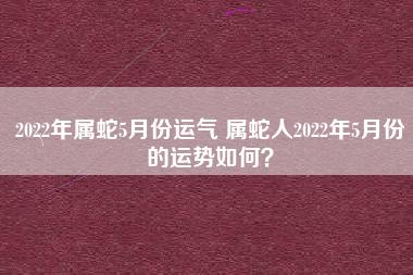 2023年属蛇5月份运气 属蛇人2023年5月份的运势如何?