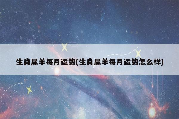 2023年属羊每月运势(1967年属羊的2023年每月运势)