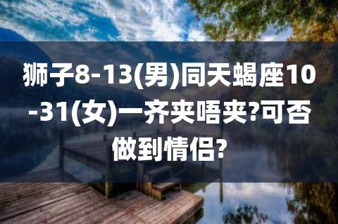 狮子8-13(男)同天蝎座10-31(女)一齐夹唔夹?可否做到情侣?